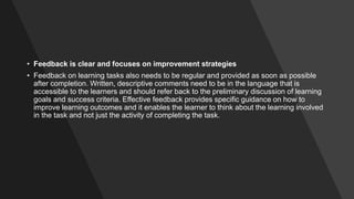 • Feedback is clear and focuses on improvement strategies
• Feedback on learning tasks also needs to be regular and provided as soon as possible
after completion. Written, descriptive comments need to be in the language that is
accessible to the learners and should refer back to the preliminary discussion of learning
goals and success criteria. Effective feedback provides specific guidance on how to
improve learning outcomes and it enables the learner to think about the learning involved
in the task and not just the activity of completing the task.
 