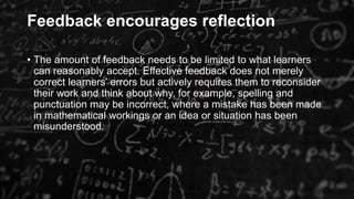 Feedback encourages reflection
• The amount of feedback needs to be limited to what learners
can reasonably accept. Effective feedback does not merely
correct learners’ errors but actively requires them to reconsider
their work and think about why, for example, spelling and
punctuation may be incorrect, where a mistake has been made
in mathematical workings or an idea or situation has been
misunderstood.
 