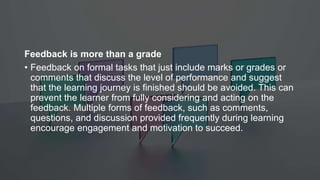 Feedback is more than a grade
• Feedback on formal tasks that just include marks or grades or
comments that discuss the level of performance and suggest
that the learning journey is finished should be avoided. This can
prevent the learner from fully considering and acting on the
feedback. Multiple forms of feedback, such as comments,
questions, and discussion provided frequently during learning
encourage engagement and motivation to succeed.
 
