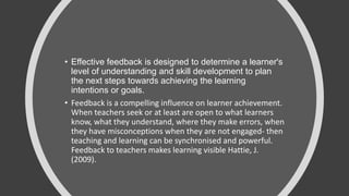 • Effective feedback is designed to determine a learner's
level of understanding and skill development to plan
the next steps towards achieving the learning
intentions or goals.
• Feedback is a compelling influence on learner achievement.
When teachers seek or at least are open to what learners
know, what they understand, where they make errors, when
they have misconceptions when they are not engaged- then
teaching and learning can be synchronised and powerful.
Feedback to teachers makes learning visible Hattie, J.
(2009).
 