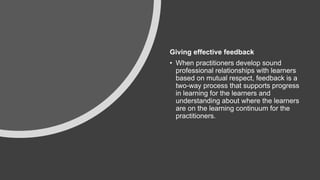 Giving effective feedback
• When practitioners develop sound
professional relationships with learners
based on mutual respect, feedback is a
two-way process that supports progress
in learning for the learners and
understanding about where the learners
are on the learning continuum for the
practitioners.​
 