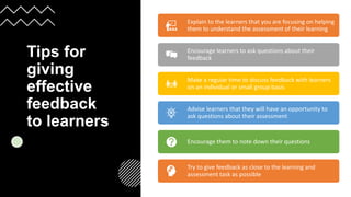 Tips for
giving
effective
feedback
to learners
​Explain to the learners that you are focusing on helping
them to understand the assessment of their learning
Encourage learners to ask questions about their
feedback
Make a regular time to discuss feedback with learners
on an individual or small group basis
Advise learners that they will have an opportunity to
ask questions about their assessment
Encourage them to note down their questions​
Try to give feedback as close to the learning and
assessment task as possible
 