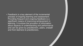 • Feedback is a key element of the incremental
process of ongoing learning and assessment.
Providing frequent and ongoing feedback is a
significant means of improving achievement in
learning. It involves the provision of information
about aspects of understanding and performance
and can be given by practitioners, peers, oneself
and from learners to practitioners.
 