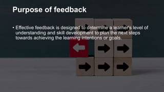 Purpose of feedback
• Effective feedback is designed to determine a learner's level of
understanding and skill development to plan the next steps
towards achieving the learning intentions or goals.
 