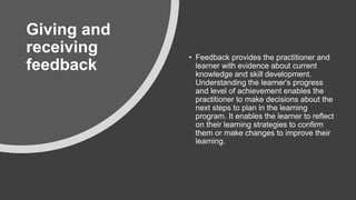 Giving and
receiving
feedback
• Feedback provides the practitioner and
learner with evidence about current
knowledge and skill development.
Understanding the learner's progress
and level of achievement enables the
practitioner to make decisions about the
next steps to plan in the learning
program. It enables the learner to reflect
on their learning strategies to confirm
them or make changes to improve their
learning.
 