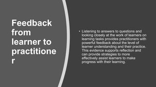 ​Feedback
from
learner to
practitione
r
• Listening to answers to questions and
looking closely at the work of learners on
learning tasks provides practitioners with
powerful feedback about the level of
learner understanding and their practice.
This evidence supports reflection and
can provide strategies to more
effectively assist learners to make
progress with their learning.
 