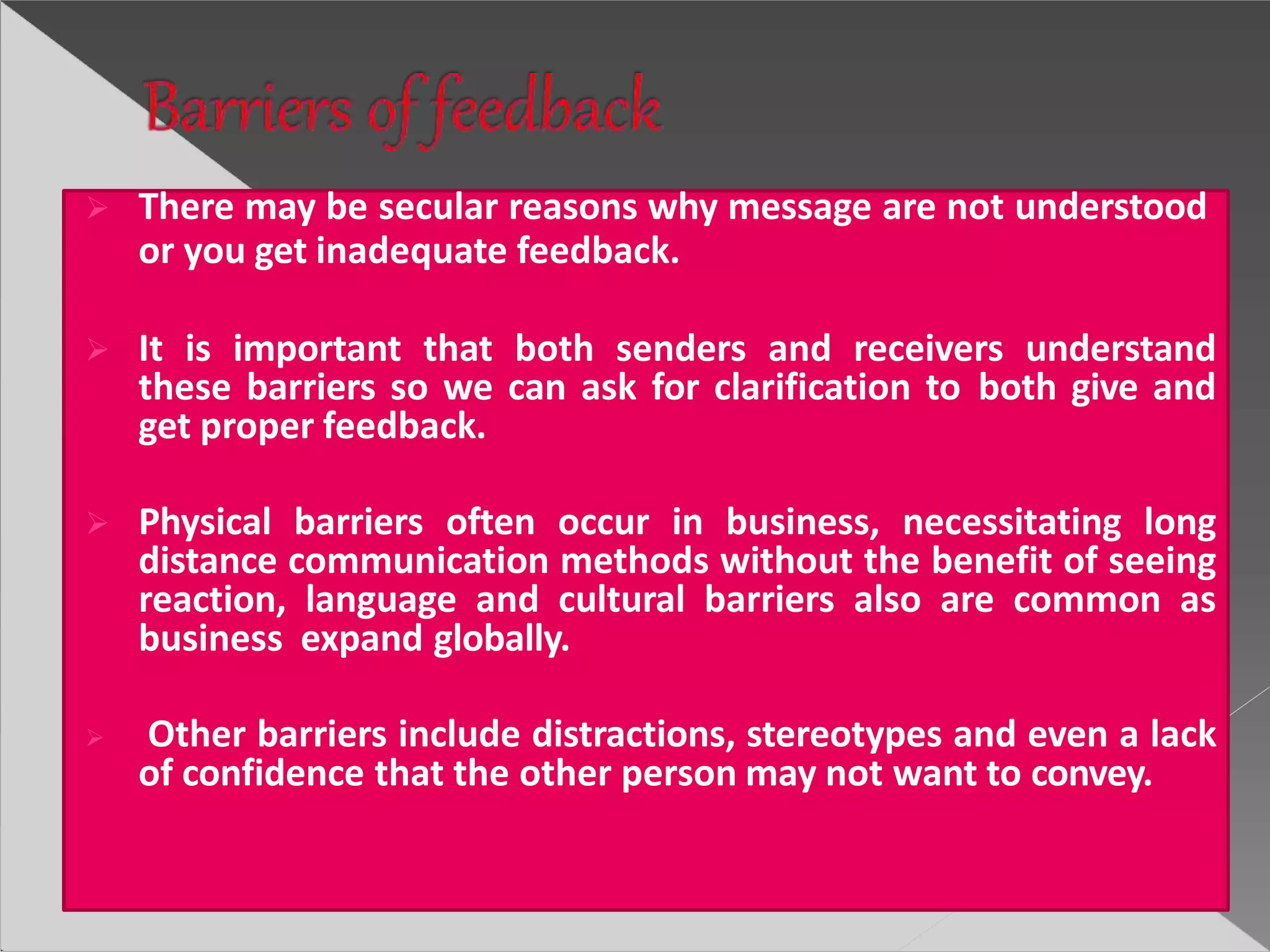  There may be secular reasons why message are not understood
or you get inadequate feedback.
 It is important that both senders and receivers understand
these barriers so we can ask for clarification to both give and
get proper feedback.
 Physical barriers often occur in business, necessitating long
distance communication methods without the benefit of seeing
reaction, language and cultural barriers also are common as
business expand globally.
 Other barriers include distractions, stereotypes and even a lack
of confidence that the other person may not want to convey.
 