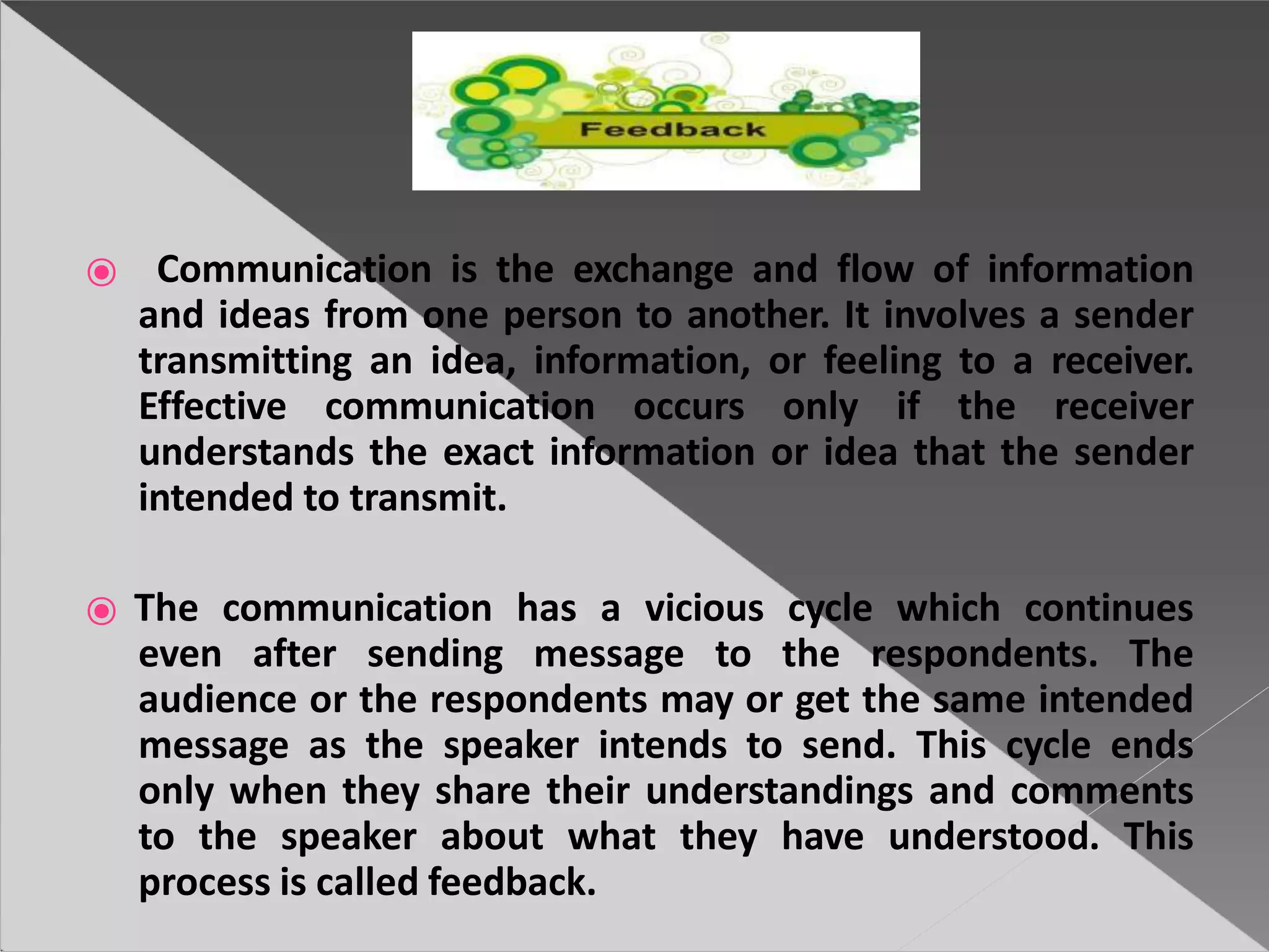 ⦿ Communication is the exchange and flow of information
and ideas from one person to another. It involves a sender
transmitting an idea, information, or feeling to a receiver.
Effective communication occurs only if the receiver
understands the exact information or idea that the sender
intended to transmit.
⦿ The communication has a vicious cycle which continues
even after sending message to the respondents. The
audience or the respondents may or get the same intended
message as the speaker intends to send. This cycle ends
only when they share their understandings and comments
to the speaker about what they have understood. This
process is called feedback.
 