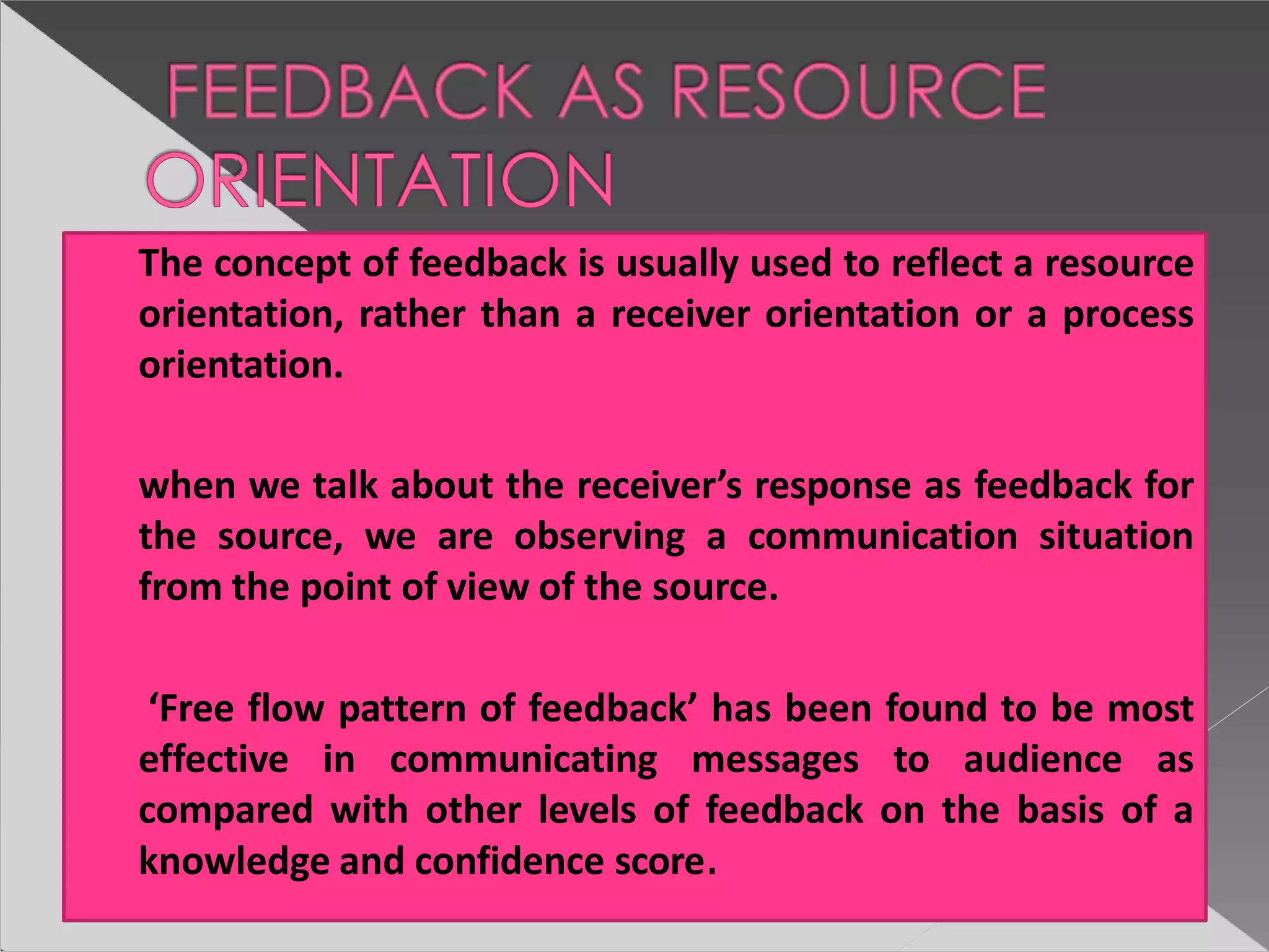The concept of feedback is usually used to reflect a resource
orientation, rather than a receiver orientation or a process
orientation.
when we talk about the receiver’s response as feedback for
the source, we are observing a communication situation
from the point of view of the source.
‘Free flow pattern of feedback’ has been found to be most
effective in communicating messages to audience as
compared with other levels of feedback on the basis of a
knowledge and confidence score.
 