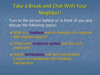 Take a Break and Chat With Your
Neighbor!
 Turn to the person behind or in front of you and
discuss the following topics:
 What is a feedback and an example of a negative
AND positive system?
 What is the endocrine system and why is it
important?
 Define homeostasis and how normal body
function is maintained with feedback
mechanisms.
 