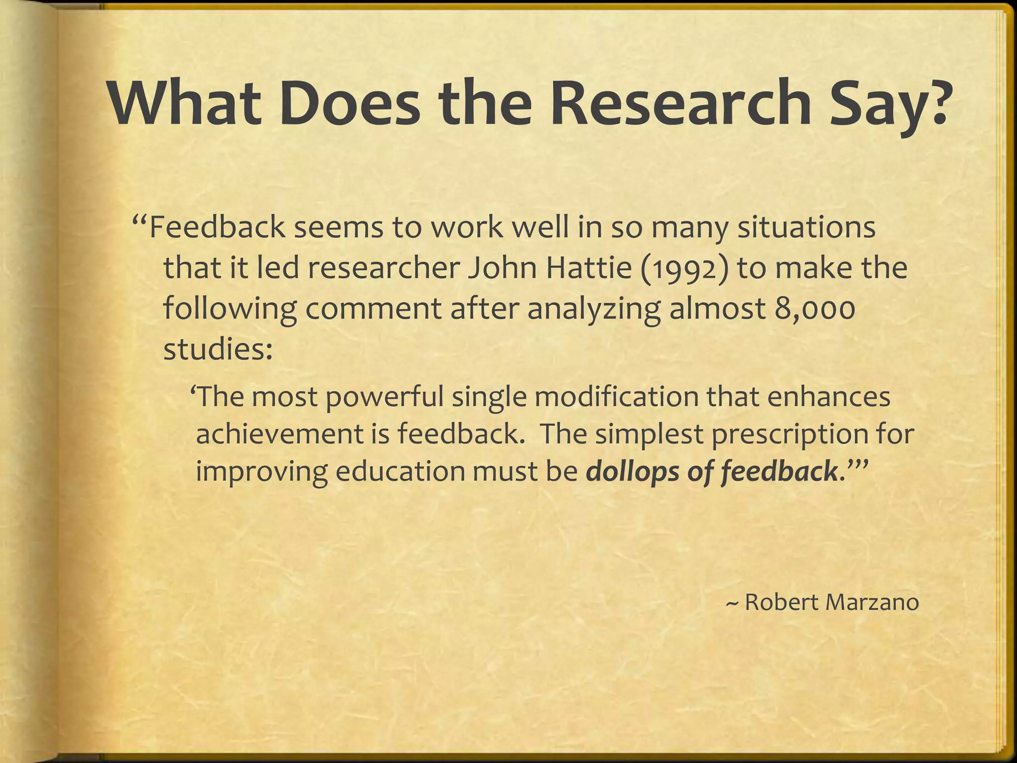 What Does the Research Say?
“Feedback seems to work well in so many situations
that it led researcher John Hattie (1992) to make the
following comment after analyzing almost 8,000
studies:
‘The most powerful single modification that enhances
achievement is feedback. The simplest prescription for
improving education must be dollops of feedback.’”
~ Robert Marzano
 