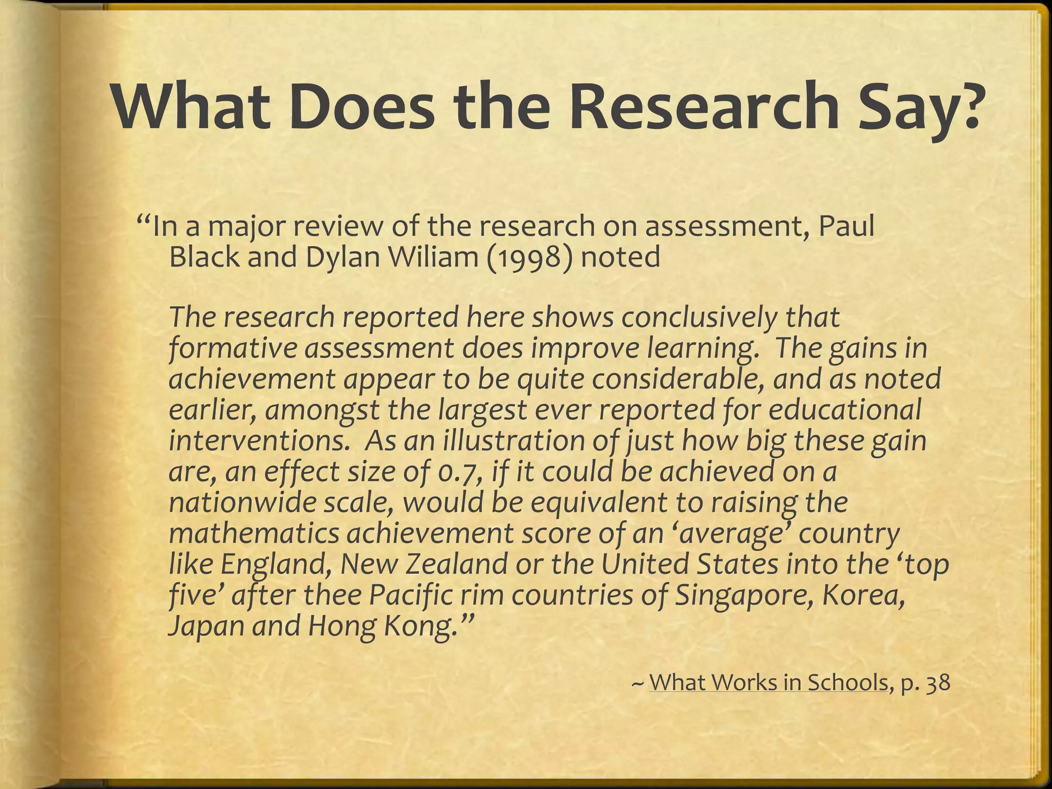 What Does the Research Say?
“In a major review of the research on assessment, Paul
Black and Dylan Wiliam (1998) noted
The research reported here shows conclusively that
formative assessment does improve learning. The gains in
achievement appear to be quite considerable, and as noted
earlier, amongst the largest ever reported for educational
interventions. As an illustration of just how big these gain
are, an effect size of 0.7, if it could be achieved on a
nationwide scale, would be equivalent to raising the
mathematics achievement score of an ‘average’ country
like England, New Zealand or the United States into the ‘top
five’ after thee Pacific rim countries of Singapore, Korea,
Japan and Hong Kong.”
~ What Works in Schools, p. 38
 