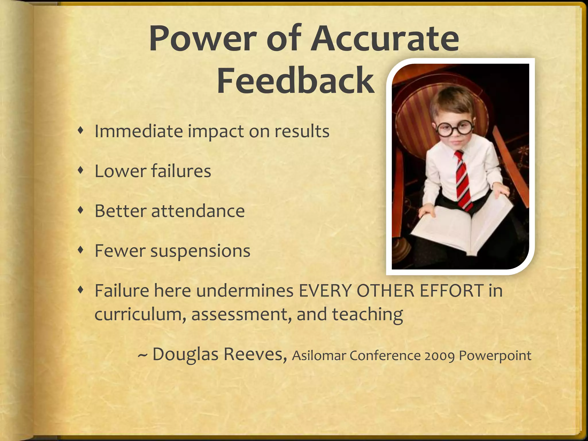 Power of Accurate
Feedback
 Immediate impact on results
 Lower failures
 Better attendance
 Fewer suspensions
 Failure here undermines EVERY OTHER EFFORT in
curriculum, assessment, and teaching
~ Douglas Reeves, Asilomar Conference 2009 Powerpoint
 