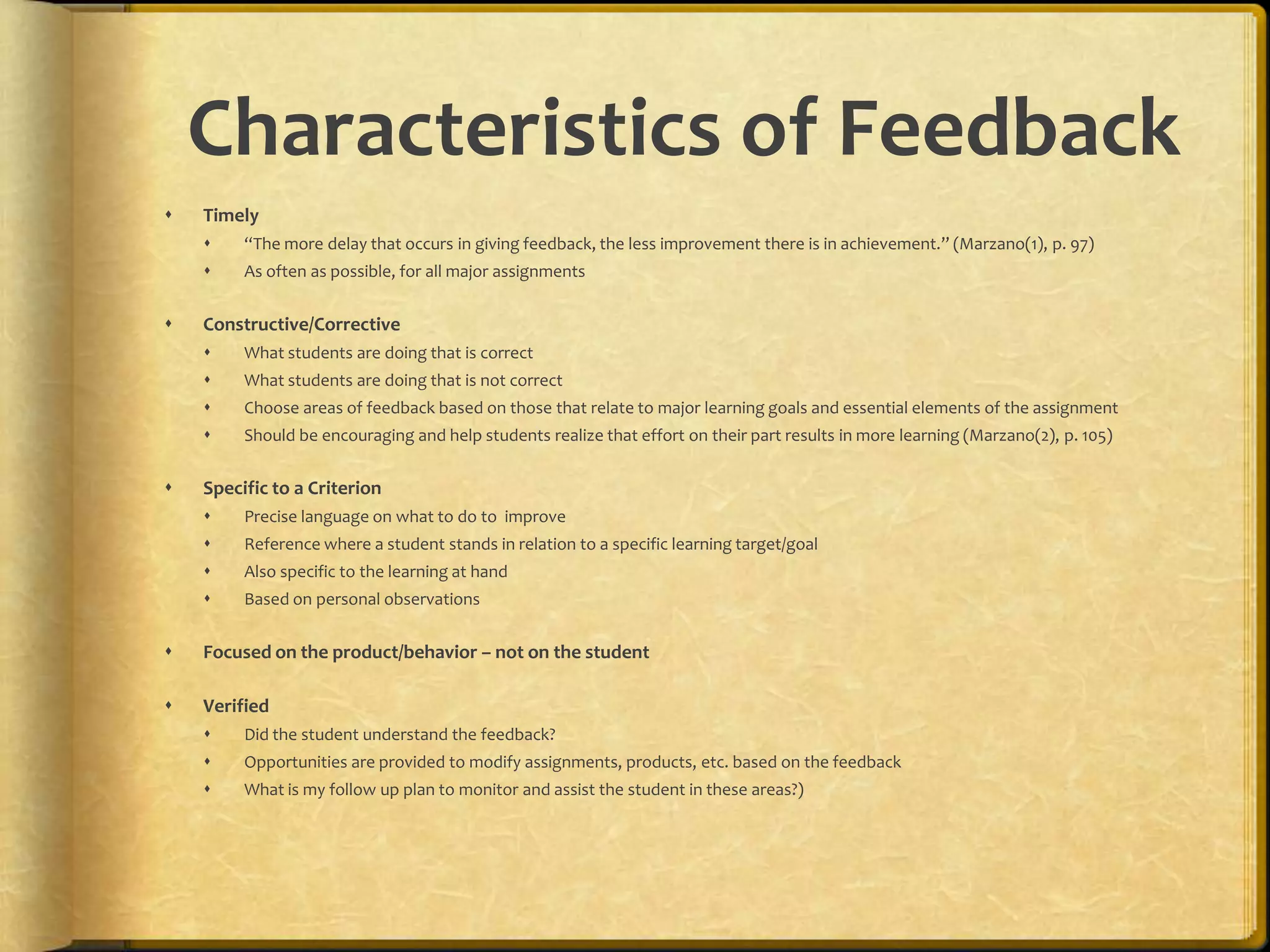 Characteristics of Feedback
 Timely
 “The more delay that occurs in giving feedback, the less improvement there is in achievement.” (Marzano(1), p. 97)
 As often as possible, for all major assignments
 Constructive/Corrective
 What students are doing that is correct
 What students are doing that is not correct
 Choose areas of feedback based on those that relate to major learning goals and essential elements of the assignment
 Should be encouraging and help students realize that effort on their part results in more learning (Marzano(2), p. 105)
 Specific to a Criterion
 Precise language on what to do to improve
 Reference where a student stands in relation to a specific learning target/goal
 Also specific to the learning at hand
 Based on personal observations
 Focused on the product/behavior – not on the student
 Verified
 Did the student understand the feedback?
 Opportunities are provided to modify assignments, products, etc. based on the feedback
 What is my follow up plan to monitor and assist the student in these areas?)
 