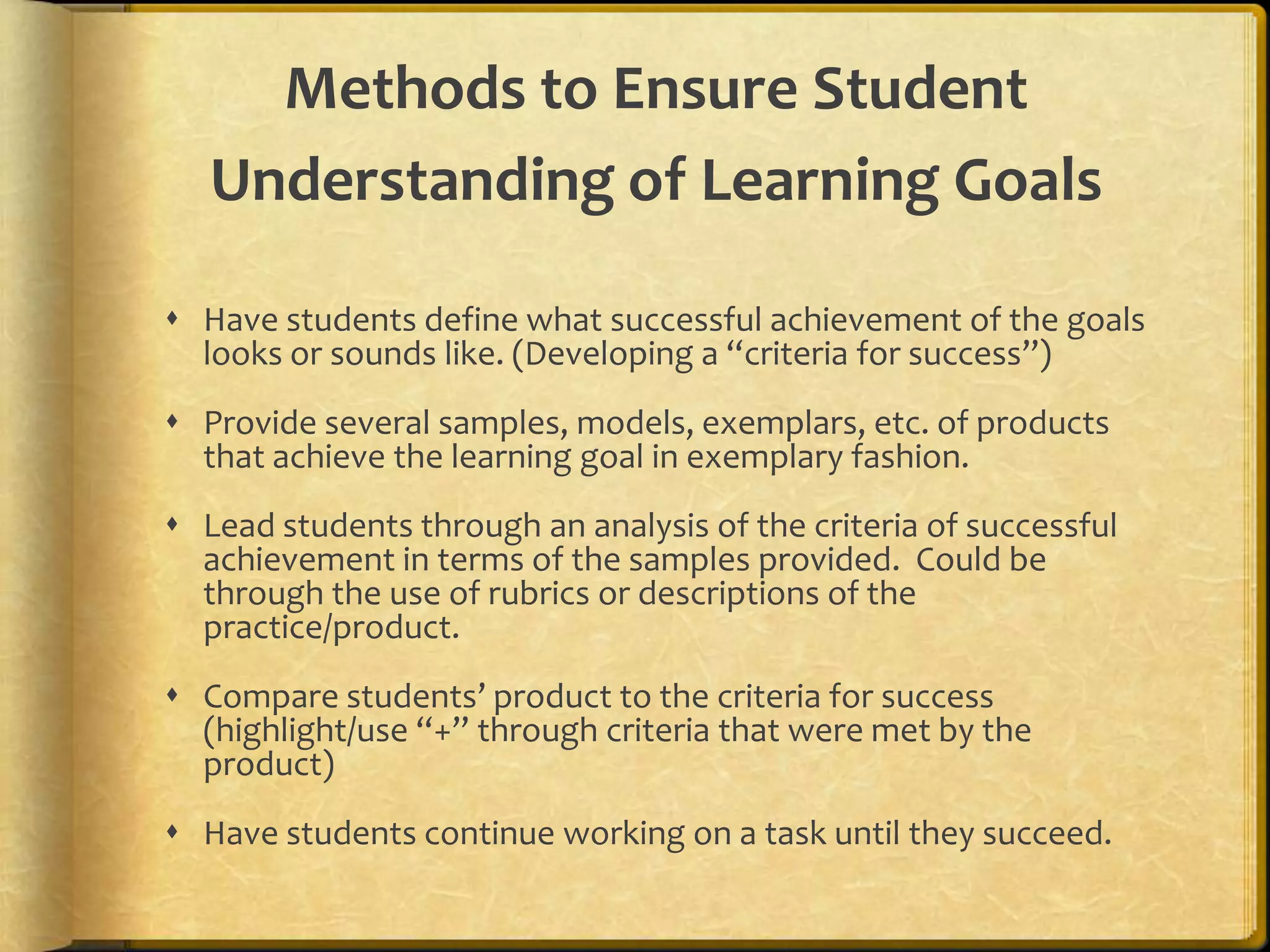 Methods to Ensure Student
Understanding of Learning Goals
 Have students define what successful achievement of the goals
looks or sounds like. (Developing a “criteria for success”)
 Provide several samples, models, exemplars, etc. of products
that achieve the learning goal in exemplary fashion.
 Lead students through an analysis of the criteria of successful
achievement in terms of the samples provided. Could be
through the use of rubrics or descriptions of the
practice/product.
 Compare students’ product to the criteria for success
(highlight/use “+” through criteria that were met by the
product)
 Have students continue working on a task until they succeed.
 