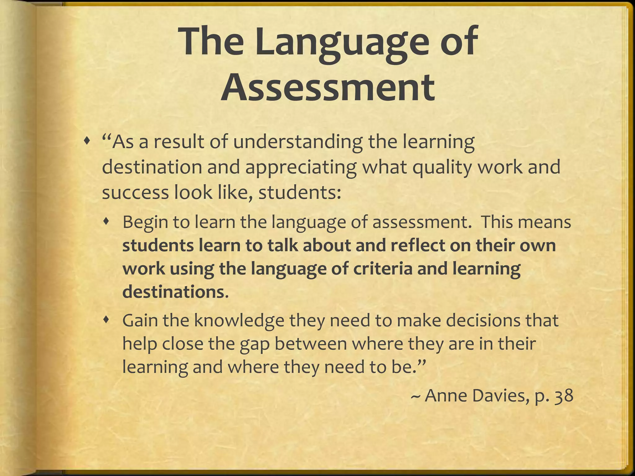 The Language of
Assessment
 “As a result of understanding the learning
destination and appreciating what quality work and
success look like, students:
 Begin to learn the language of assessment. This means
students learn to talk about and reflect on their own
work using the language of criteria and learning
destinations.
 Gain the knowledge they need to make decisions that
help close the gap between where they are in their
learning and where they need to be.”
~ Anne Davies, p. 38
 