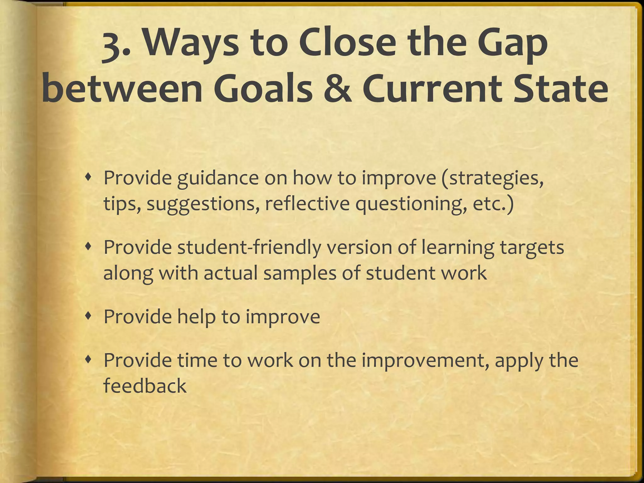 3. Ways to Close the Gap
between Goals & Current State
 Provide guidance on how to improve (strategies,
tips, suggestions, reflective questioning, etc.)
 Provide student-friendly version of learning targets
along with actual samples of student work
 Provide help to improve
 Provide time to work on the improvement, apply the
feedback
 