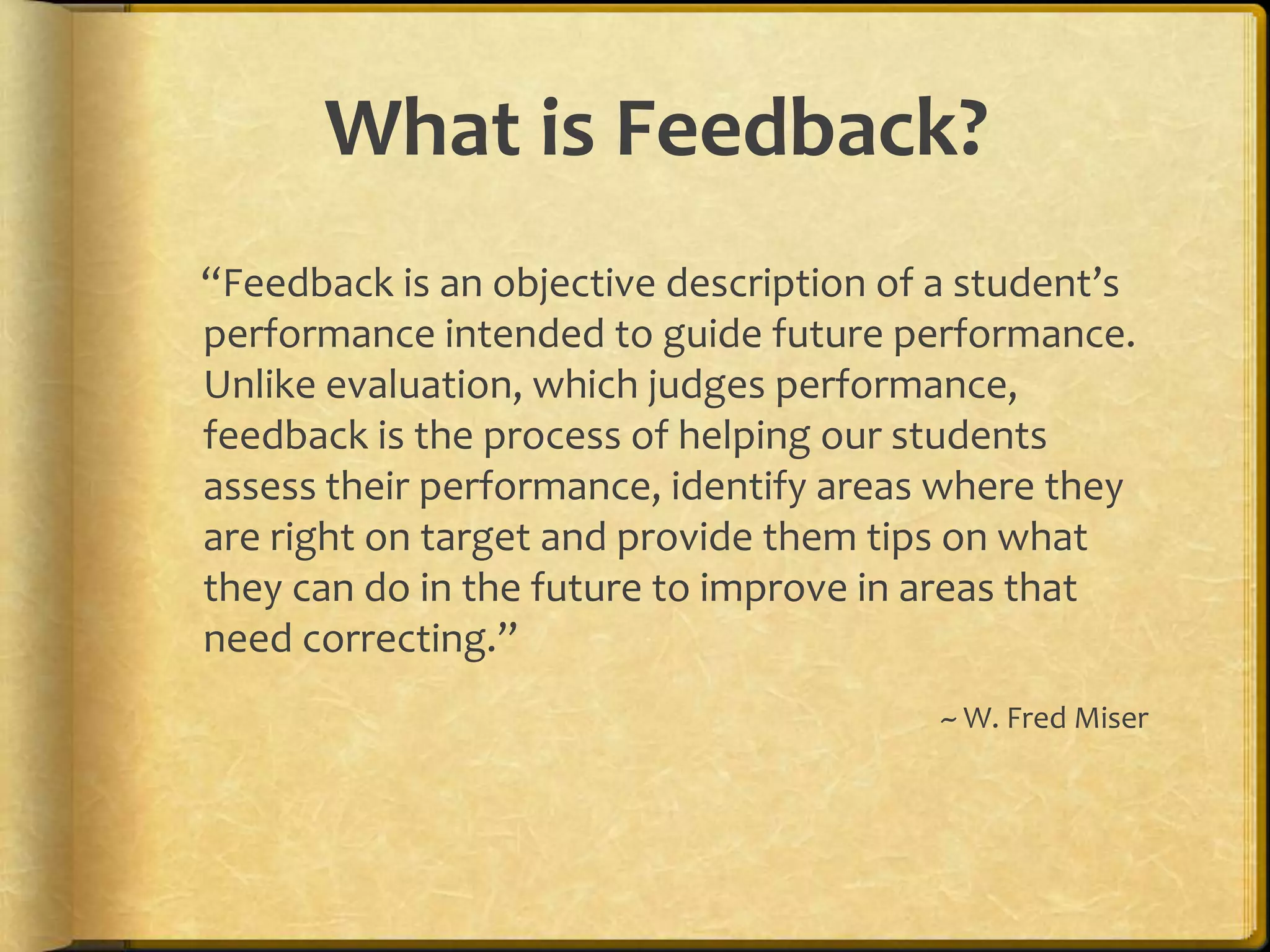 What is Feedback?
“Feedback is an objective description of a student’s
performance intended to guide future performance.
Unlike evaluation, which judges performance,
feedback is the process of helping our students
assess their performance, identify areas where they
are right on target and provide them tips on what
they can do in the future to improve in areas that
need correcting.”
~ W. Fred Miser
 