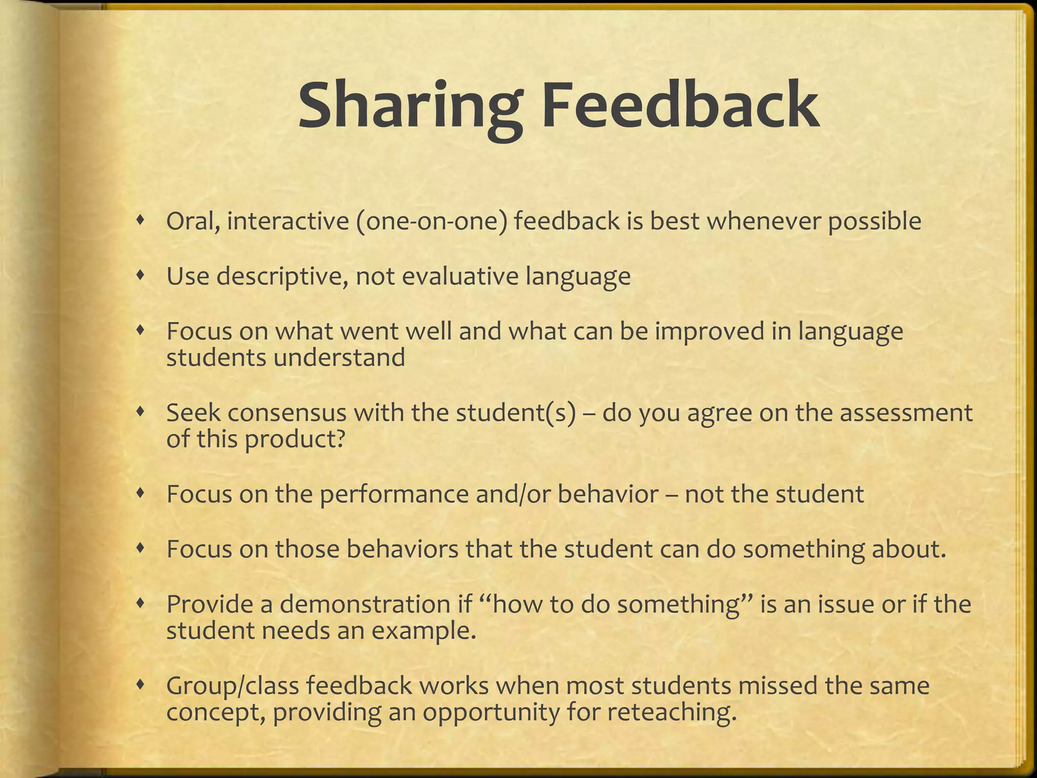 Sharing Feedback
 Oral, interactive (one-on-one) feedback is best whenever possible
 Use descriptive, not evaluative language
 Focus on what went well and what can be improved in language
students understand
 Seek consensus with the student(s) – do you agree on the assessment
of this product?
 Focus on the performance and/or behavior – not the student
 Focus on those behaviors that the student can do something about.
 Provide a demonstration if “how to do something” is an issue or if the
student needs an example.
 Group/class feedback works when most students missed the same
concept, providing an opportunity for reteaching.
 