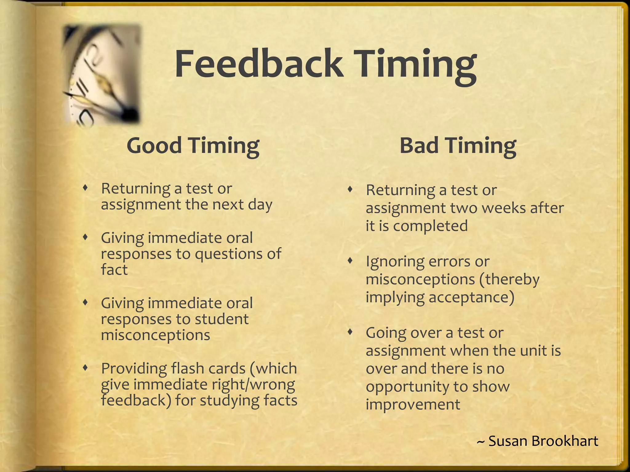 Feedback Timing
Good Timing
 Returning a test or
assignment the next day
 Giving immediate oral
responses to questions of
fact
 Giving immediate oral
responses to student
misconceptions
 Providing flash cards (which
give immediate right/wrong
feedback) for studying facts
Bad Timing
 Returning a test or
assignment two weeks after
it is completed
 Ignoring errors or
misconceptions (thereby
implying acceptance)
 Going over a test or
assignment when the unit is
over and there is no
opportunity to show
improvement
~ Susan Brookhart
 