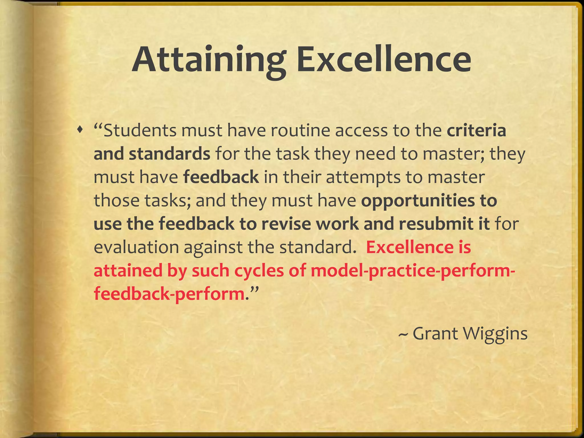Attaining Excellence
 “Students must have routine access to the criteria
and standards for the task they need to master; they
must have feedback in their attempts to master
those tasks; and they must have opportunities to
use the feedback to revise work and resubmit it for
evaluation against the standard. Excellence is
attained by such cycles of model-practice-perform-
feedback-perform.”
~ Grant Wiggins
 