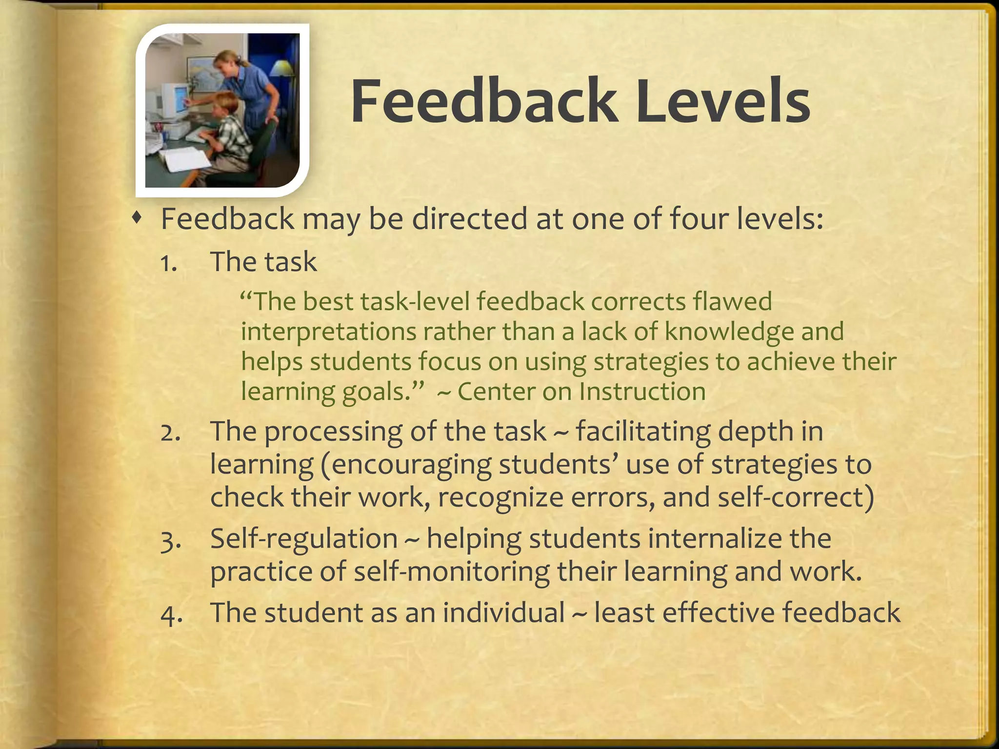 Feedback Levels
 Feedback may be directed at one of four levels:
1. The task
“The best task-level feedback corrects flawed
interpretations rather than a lack of knowledge and
helps students focus on using strategies to achieve their
learning goals.” ~ Center on Instruction
2. The processing of the task ~ facilitating depth in
learning (encouraging students’ use of strategies to
check their work, recognize errors, and self-correct)
3. Self-regulation ~ helping students internalize the
practice of self-monitoring their learning and work.
4. The student as an individual ~ least effective feedback
 