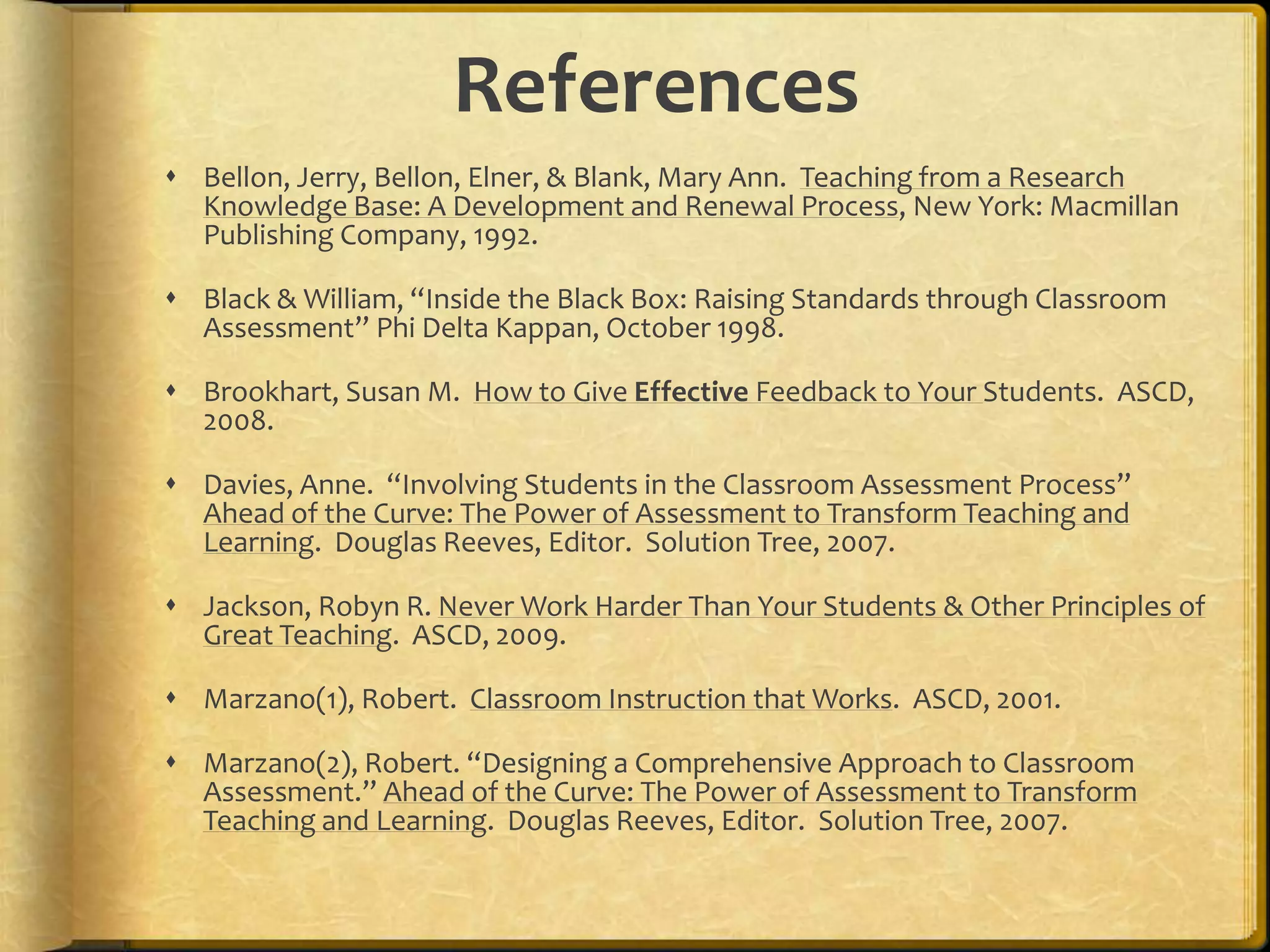 References
 Bellon, Jerry, Bellon, Elner, & Blank, Mary Ann. Teaching from a Research
Knowledge Base: A Development and Renewal Process, New York: Macmillan
Publishing Company, 1992.
 Black & William, “Inside the Black Box: Raising Standards through Classroom
Assessment” Phi Delta Kappan, October 1998.
 Brookhart, Susan M. How to Give Effective Feedback to Your Students. ASCD,
2008.
 Davies, Anne. “Involving Students in the Classroom Assessment Process”
Ahead of the Curve: The Power of Assessment to Transform Teaching and
Learning. Douglas Reeves, Editor. Solution Tree, 2007.
 Jackson, Robyn R. Never Work Harder Than Your Students & Other Principles of
Great Teaching. ASCD, 2009.
 Marzano(1), Robert. Classroom Instruction that Works. ASCD, 2001.
 Marzano(2), Robert. “Designing a Comprehensive Approach to Classroom
Assessment.” Ahead of the Curve: The Power of Assessment to Transform
Teaching and Learning. Douglas Reeves, Editor. Solution Tree, 2007.
 