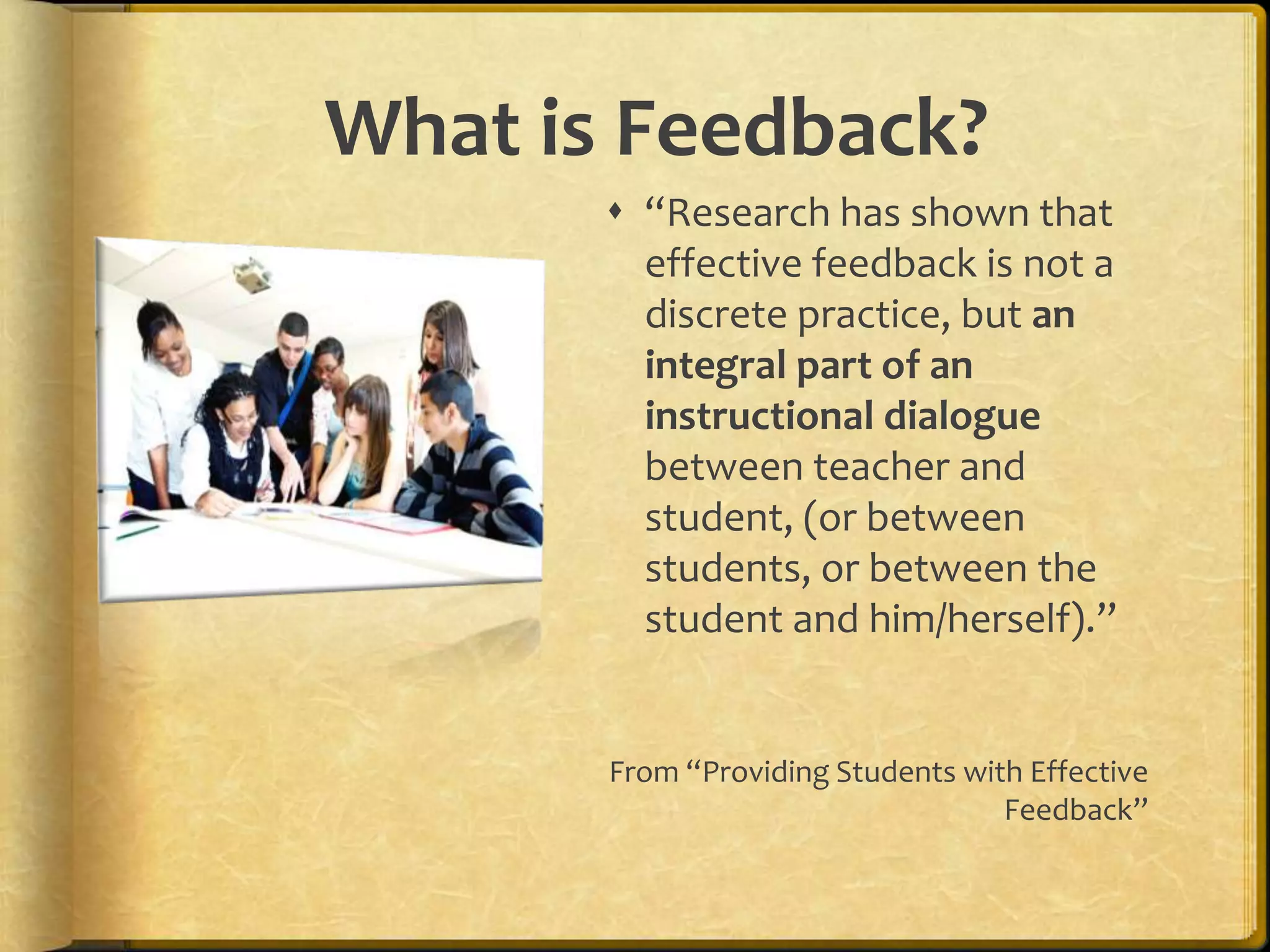 What is Feedback?
 “Research has shown that
effective feedback is not a
discrete practice, but an
integral part of an
instructional dialogue
between teacher and
student, (or between
students, or between the
student and him/herself).”
From “Providing Students with Effective
Feedback”
 