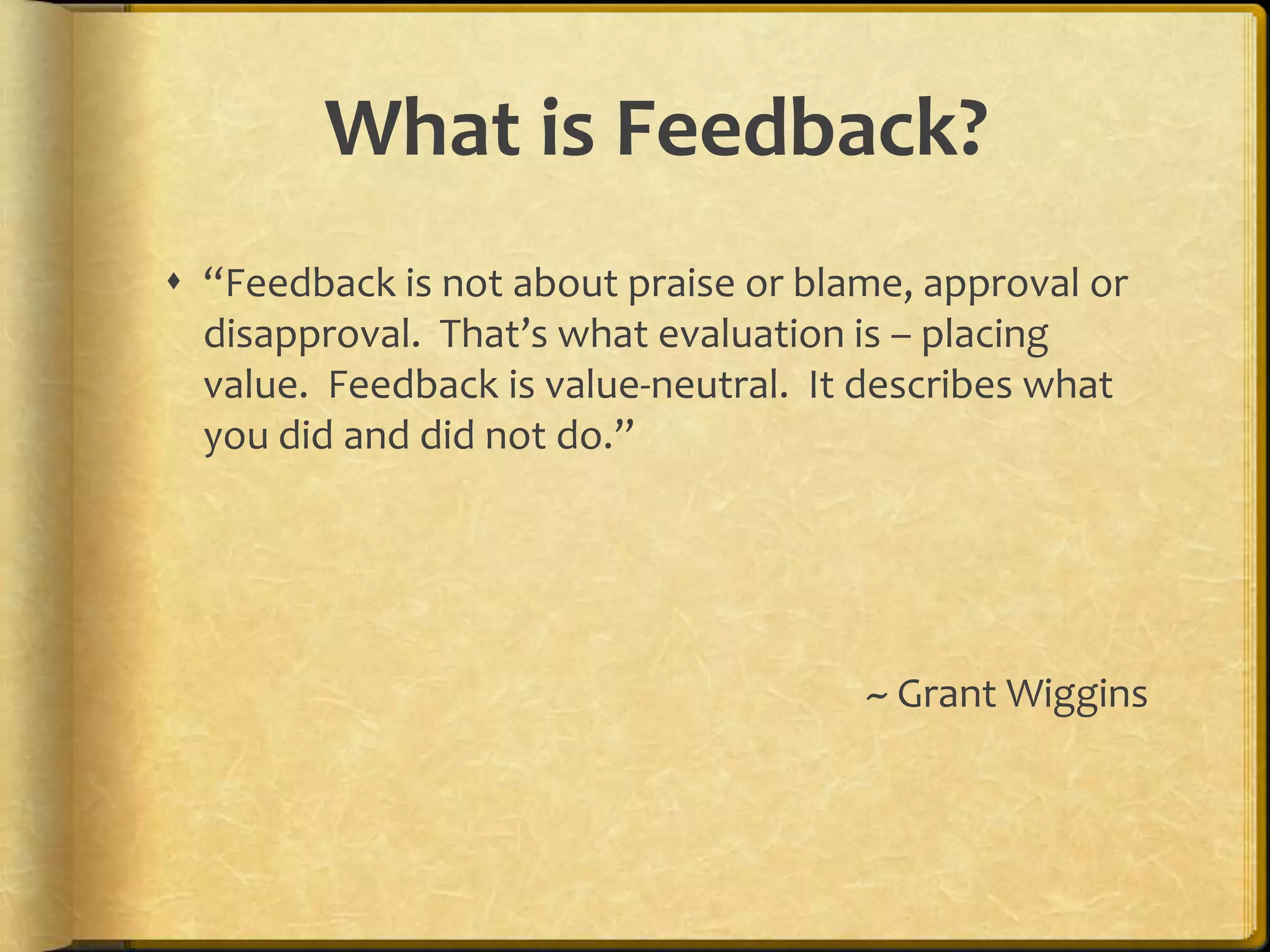 What is Feedback?
 “Feedback is not about praise or blame, approval or
disapproval. That’s what evaluation is – placing
value. Feedback is value-neutral. It describes what
you did and did not do.”
~ Grant Wiggins
 