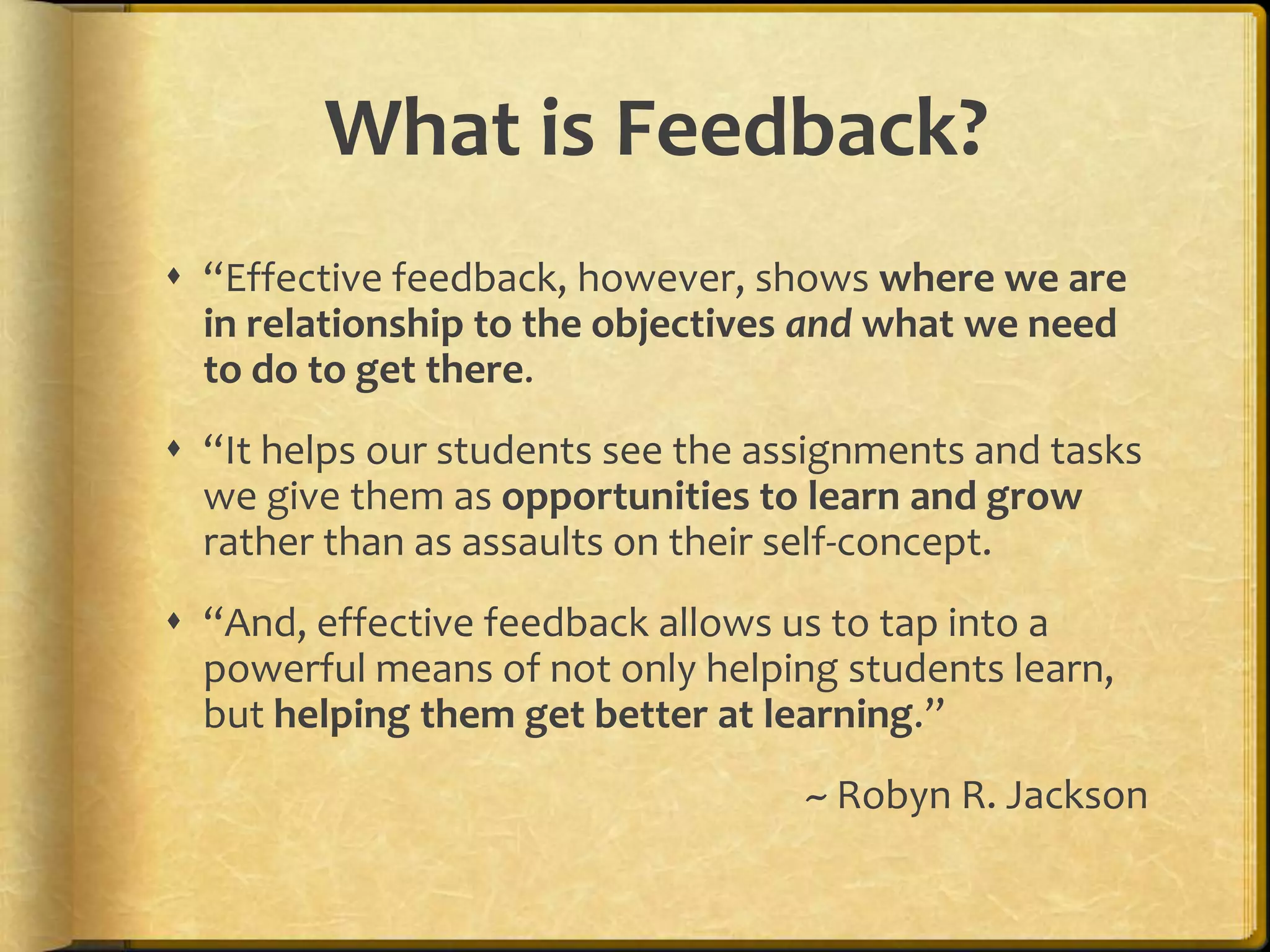 What is Feedback?
 “Effective feedback, however, shows where we are
in relationship to the objectives and what we need
to do to get there.
 “It helps our students see the assignments and tasks
we give them as opportunities to learn and grow
rather than as assaults on their self-concept.
 “And, effective feedback allows us to tap into a
powerful means of not only helping students learn,
but helping them get better at learning.”
~ Robyn R. Jackson
 