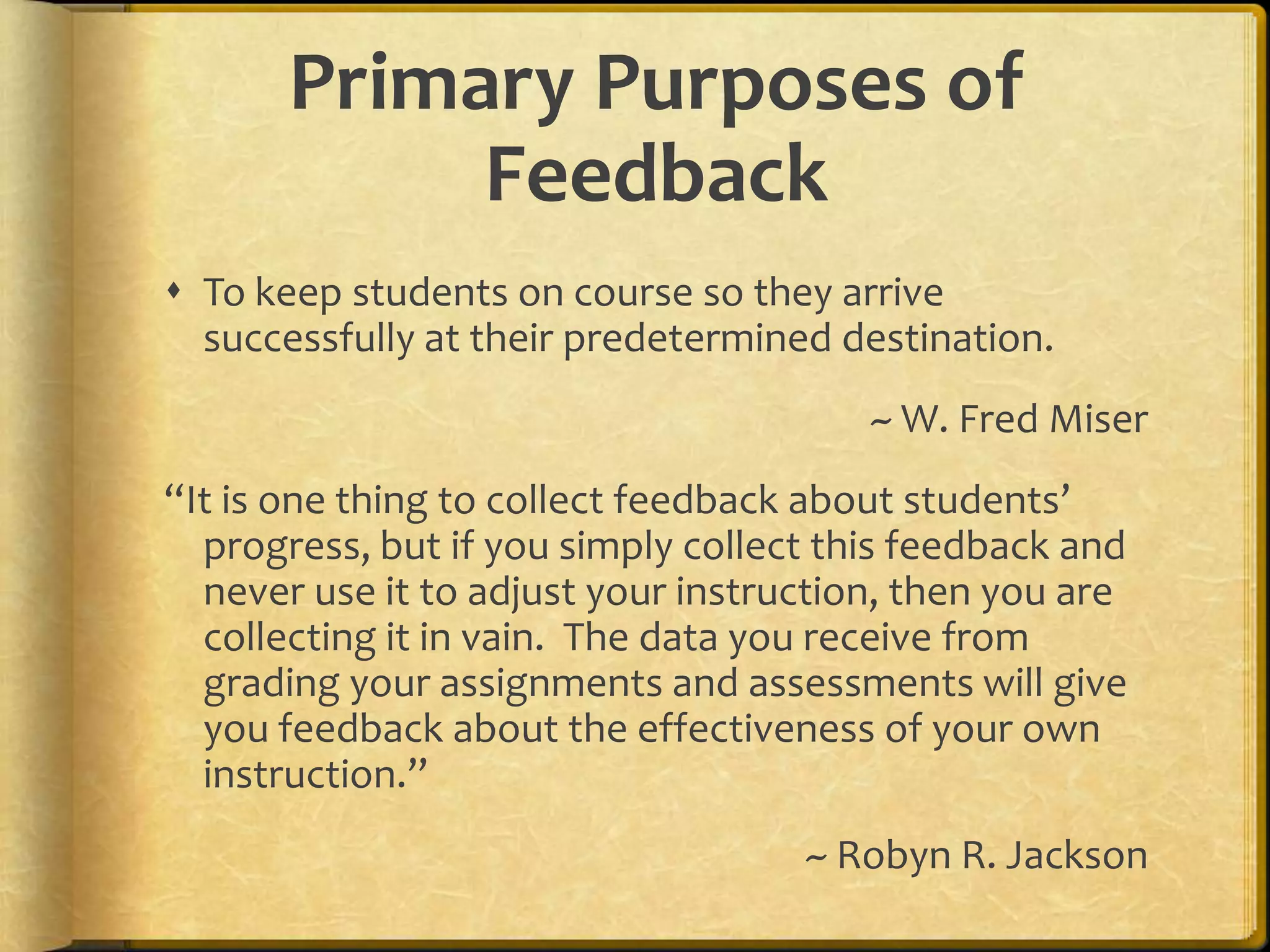 Primary Purposes of
Feedback
 To keep students on course so they arrive
successfully at their predetermined destination.
~ W. Fred Miser
“It is one thing to collect feedback about students’
progress, but if you simply collect this feedback and
never use it to adjust your instruction, then you are
collecting it in vain. The data you receive from
grading your assignments and assessments will give
you feedback about the effectiveness of your own
instruction.”
~ Robyn R. Jackson
 