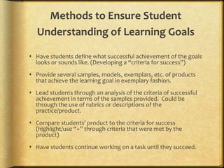 Methods to Ensure Student
Understanding of Learning Goals
 Have students define what successful achievement of the goals
looks or sounds like. (Developing a “criteria for success”)
 Provide several samples, models, exemplars, etc. of products
that achieve the learning goal in exemplary fashion.
 Lead students through an analysis of the criteria of successful
achievement in terms of the samples provided. Could be
through the use of rubrics or descriptions of the
practice/product.
 Compare students’ product to the criteria for success
(highlight/use “+” through criteria that were met by the
product)
 Have students continue working on a task until they succeed.
 