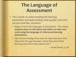 The Language of
Assessment
 “As a result of understanding the learning
destination and appreciating what quality work and
success look like, students:
 Begin to learn the language of assessment. This means
students learn to talk about and reflect on their own
work using the language of criteria and learning
destinations.
 Gain the knowledge they need to make decisions that
help close the gap between where they are in their
learning and where they need to be.”
~ Anne Davies, p. 38
 