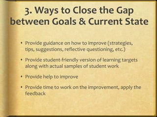 3. Ways to Close the Gap
between Goals & Current State
 Provide guidance on how to improve (strategies,
tips, suggestions, reflective questioning, etc.)
 Provide student-friendly version of learning targets
along with actual samples of student work
 Provide help to improve
 Provide time to work on the improvement, apply the
feedback
 