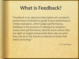 What is Feedback?
“Feedback is an objective description of a student’s
performance intended to guide future performance.
Unlike evaluation, which judges performance,
feedback is the process of helping our students
assess their performance, identify areas where they
are right on target and provide them tips on what
they can do in the future to improve in areas that
need correcting.”
~ W. Fred Miser
 