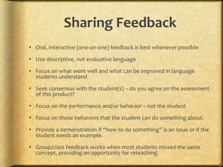 Sharing Feedback
 Oral, interactive (one-on-one) feedback is best whenever possible
 Use descriptive, not evaluative language
 Focus on what went well and what can be improved in language
students understand
 Seek consensus with the student(s) – do you agree on the assessment
of this product?
 Focus on the performance and/or behavior – not the student
 Focus on those behaviors that the student can do something about.
 Provide a demonstration if “how to do something” is an issue or if the
student needs an example.
 Group/class feedback works when most students missed the same
concept, providing an opportunity for reteaching.
 
