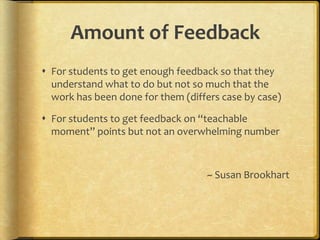 Amount of Feedback
 For students to get enough feedback so that they
understand what to do but not so much that the
work has been done for them (differs case by case)
 For students to get feedback on “teachable
moment” points but not an overwhelming number
~ Susan Brookhart
 