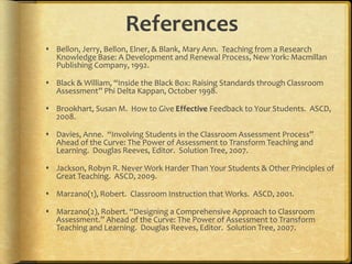 References
 Bellon, Jerry, Bellon, Elner, & Blank, Mary Ann. Teaching from a Research
Knowledge Base: A Development and Renewal Process, New York: Macmillan
Publishing Company, 1992.
 Black & William, “Inside the Black Box: Raising Standards through Classroom
Assessment” Phi Delta Kappan, October 1998.
 Brookhart, Susan M. How to Give Effective Feedback to Your Students. ASCD,
2008.
 Davies, Anne. “Involving Students in the Classroom Assessment Process”
Ahead of the Curve: The Power of Assessment to Transform Teaching and
Learning. Douglas Reeves, Editor. Solution Tree, 2007.
 Jackson, Robyn R. Never Work Harder Than Your Students & Other Principles of
Great Teaching. ASCD, 2009.
 Marzano(1), Robert. Classroom Instruction that Works. ASCD, 2001.
 Marzano(2), Robert. “Designing a Comprehensive Approach to Classroom
Assessment.” Ahead of the Curve: The Power of Assessment to Transform
Teaching and Learning. Douglas Reeves, Editor. Solution Tree, 2007.
 
