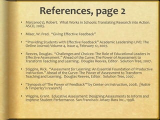 References, page 2
 Marzano(3), Robert. What Works in Schools: Translating Research into Action.
ASCD, 2003.
 Miser, W. Fred. “Giving Effective Feedback”
 “Providing Students with Effective Feedback” Academic Leadership LIVE: The
Online Journal; Volume 4, Issue 4, February 12, 2007.
 Reeves, Douglas. “Challenges and Choices: The Role of Educational Leaders in
Effective Assessment.” Ahead of the Curve: The Power of Assessment to
Transform Teaching and Learning. Douglas Reeves, Editor. Solution Tree, 2007.
 Stiggins, Rick. “Assessment for Learning: An Essential Foundation of Productive
Instruction.” Ahead of the Curve: The Power of Assessment to Transform
Teaching and Learning. Douglas Reeves, Editor. Solution Tree, 2007.
 “Synopsis of ‘The Power of Feedback’” by Center on Instruction, 2008. [Hattie
& Timperley’s research]
 Wiggins, Grant. Educative Assessment: Designing Assessments to Inform and
Improve Student Performance. San Francisco: Jossey-Bass Inc., 1998.
 