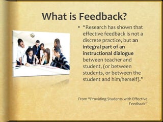 What is Feedback?
 “Research has shown that
effective feedback is not a
discrete practice, but an
integral part of an
instructional dialogue
between teacher and
student, (or between
students, or between the
student and him/herself).”
From “Providing Students with Effective
Feedback”
 