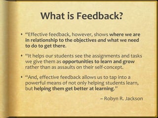 What is Feedback?
 “Effective feedback, however, shows where we are
in relationship to the objectives and what we need
to do to get there.
 “It helps our students see the assignments and tasks
we give them as opportunities to learn and grow
rather than as assaults on their self-concept.
 “And, effective feedback allows us to tap into a
powerful means of not only helping students learn,
but helping them get better at learning.”
~ Robyn R. Jackson
 