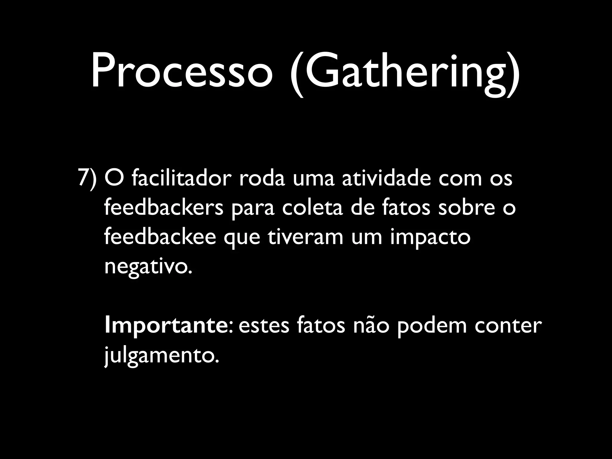 Processo (Gathering)
7) O facilitador roda uma atividade com os
feedbackers para coleta de fatos sobre o
feedbackee que tiveram um impacto
negativo.  
 
Importante: estes fatos não podem conter
julgamento.

 
