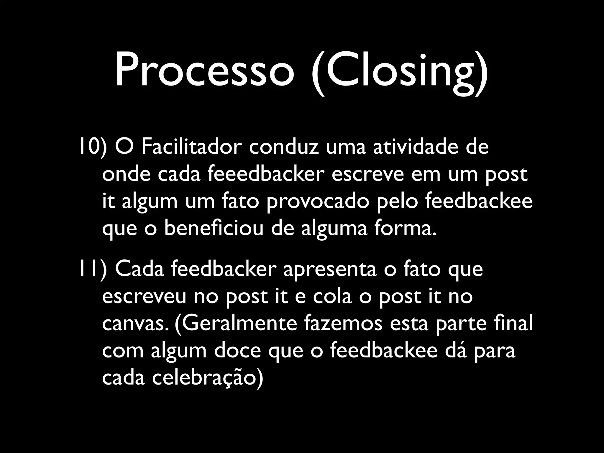 Processo (Closing)
10) O Facilitador conduz uma atividade de
onde cada feeedbacker escreve em um post
it algum um fato provocado pelo feedbackee
que o beneﬁciou de alguma forma.	

11) Cada feedbacker apresenta o fato que
escreveu no post it e cola o post it no
canvas. (Geralmente fazemos esta parte ﬁnal
com algum doce que o feedbackee dá para
cada celebração)

 