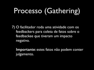 Processo (Gathering)
7) O facilitador roda uma atividade com os
feedbackers para coleta de fatos sobre o
feedbackee que tiveram um impacto
negativo.  
 
Importante: estes fatos não podem conter
julgamento.

 