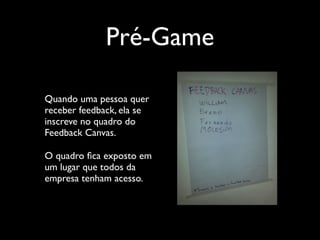 Pré-Game
Quando uma pessoa quer
receber feedback, ela se
inscreve no quadro do
Feedback Canvas.	

O quadro ﬁca exposto em
um lugar que todos da
empresa tenham acesso.

 