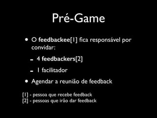 Pré-Game
• O feedbackee[1] ﬁca responsável por
convidar:	


-

4 feedbackers[2]	

1 facilitador	


• Agendar a reunião de feedback	

[1] - pessoa que recebe feedback 
[2] - pessoas que irão dar feedback

 