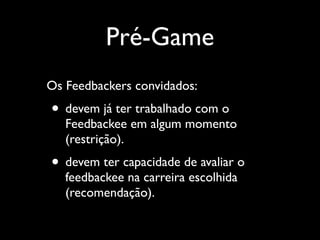 Pré-Game
Os Feedbackers convidados:	


• devem já ter trabalhado com o

Feedbackee em algum momento
(restrição).	


• devem ter capacidade de avaliar o
feedbackee na carreira escolhida
(recomendação).

 