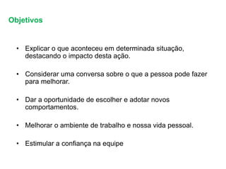 Objetivos
• Explicar o que aconteceu em determinada situação,
destacando o impacto desta ação.
• Considerar uma conversa sobre o que a pessoa pode fazer
para melhorar.
• Dar a oportunidade de escolher e adotar novos
comportamentos.
• Melhorar o ambiente de trabalho e nossa vida pessoal.
• Estimular a confiança na equipe
 