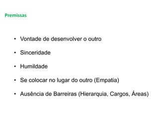 Premissas
• Vontade de desenvolver o outro
• Sinceridade
• Humildade
• Se colocar no lugar do outro (Empatia)
• Ausência de Barreiras (Hierarquia, Cargos, Áreas)
 