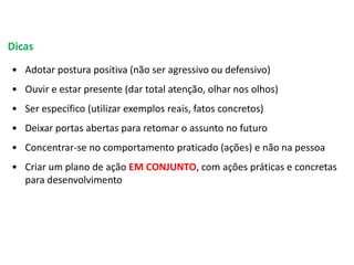 Dicas
• Adotar postura positiva (não ser agressivo ou defensivo)
• Ouvir e estar presente (dar total atenção, olhar nos olhos)
• Ser específico (utilizar exemplos reais, fatos concretos)
• Deixar portas abertas para retomar o assunto no futuro
• Concentrar-se no comportamento praticado (ações) e não na pessoa
• Criar um plano de ação EM CONJUNTO, com ações práticas e concretas
para desenvolvimento
 